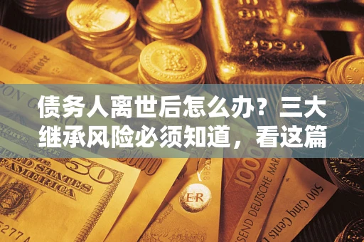 武汉债务人离世后怎么办？三大继承风险必须知道，看这篇就够了