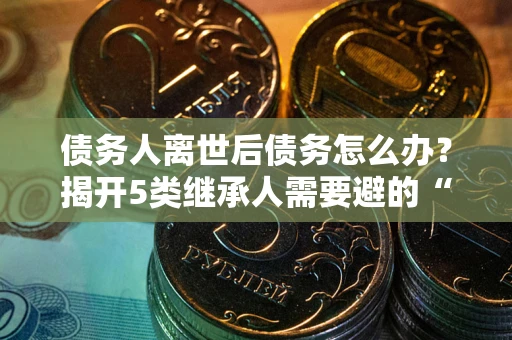 武汉债务人离世后债务怎么办？揭开5类继承人需要避的“坑”