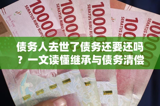 武汉债务人去世了债务还要还吗？一文读懂继承与债务清偿
