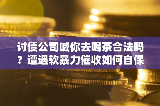武汉讨债公司喊你去喝茶合法吗？遭遇软暴力催收如何自保？